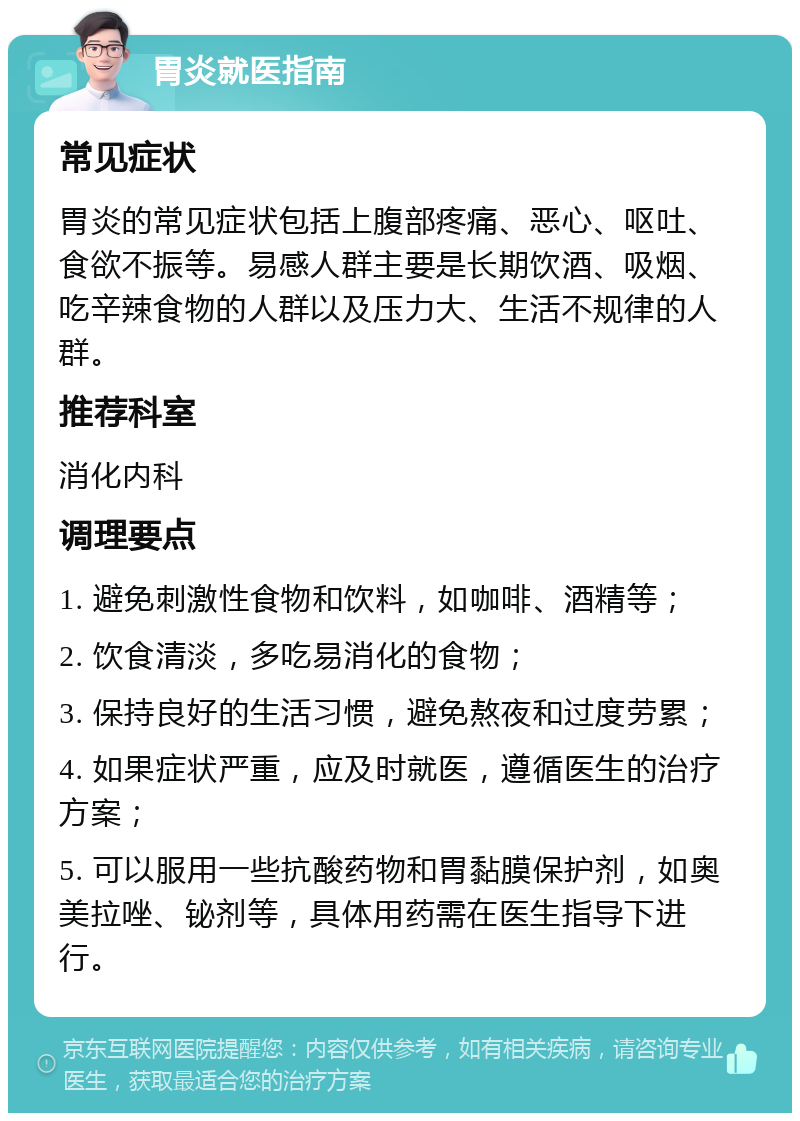 胃炎就医指南 常见症状 胃炎的常见症状包括上腹部疼痛、恶心、呕吐、食欲不振等。易感人群主要是长期饮酒、吸烟、吃辛辣食物的人群以及压力大、生活不规律的人群。 推荐科室 消化内科 调理要点 1. 避免刺激性食物和饮料，如咖啡、酒精等； 2. 饮食清淡，多吃易消化的食物； 3. 保持良好的生活习惯，避免熬夜和过度劳累； 4. 如果症状严重，应及时就医，遵循医生的治疗方案； 5. 可以服用一些抗酸药物和胃黏膜保护剂，如奥美拉唑、铋剂等，具体用药需在医生指导下进行。