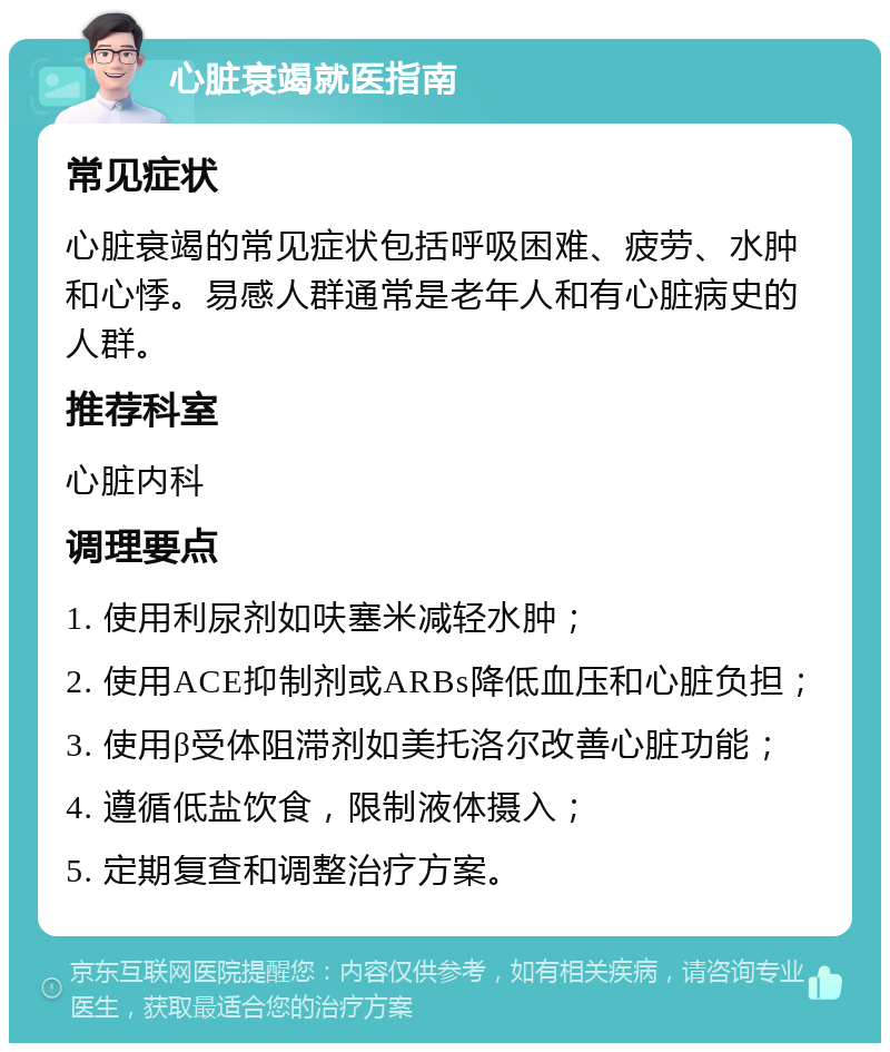 心脏衰竭就医指南 常见症状 心脏衰竭的常见症状包括呼吸困难、疲劳、水肿和心悸。易感人群通常是老年人和有心脏病史的人群。 推荐科室 心脏内科 调理要点 1. 使用利尿剂如呋塞米减轻水肿； 2. 使用ACE抑制剂或ARBs降低血压和心脏负担； 3. 使用β受体阻滞剂如美托洛尔改善心脏功能； 4. 遵循低盐饮食，限制液体摄入； 5. 定期复查和调整治疗方案。