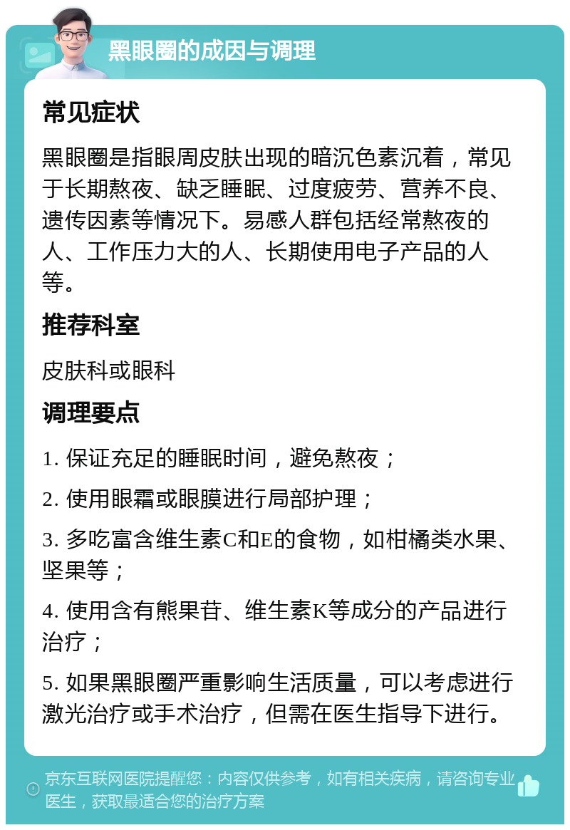 黑眼圈的成因与调理 常见症状 黑眼圈是指眼周皮肤出现的暗沉色素沉着，常见于长期熬夜、缺乏睡眠、过度疲劳、营养不良、遗传因素等情况下。易感人群包括经常熬夜的人、工作压力大的人、长期使用电子产品的人等。 推荐科室 皮肤科或眼科 调理要点 1. 保证充足的睡眠时间，避免熬夜； 2. 使用眼霜或眼膜进行局部护理； 3. 多吃富含维生素C和E的食物，如柑橘类水果、坚果等； 4. 使用含有熊果苷、维生素K等成分的产品进行治疗； 5. 如果黑眼圈严重影响生活质量，可以考虑进行激光治疗或手术治疗，但需在医生指导下进行。