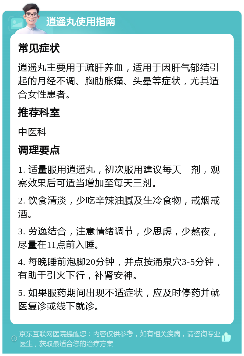 逍遥丸使用指南 常见症状 逍遥丸主要用于疏肝养血，适用于因肝气郁结引起的月经不调、胸肋胀痛、头晕等症状，尤其适合女性患者。 推荐科室 中医科 调理要点 1. 适量服用逍遥丸，初次服用建议每天一剂，观察效果后可适当增加至每天三剂。 2. 饮食清淡，少吃辛辣油腻及生冷食物，戒烟戒酒。 3. 劳逸结合，注意情绪调节，少思虑，少熬夜，尽量在11点前入睡。 4. 每晚睡前泡脚20分钟，并点按涌泉穴3-5分钟，有助于引火下行，补肾安神。 5. 如果服药期间出现不适症状，应及时停药并就医复诊或线下就诊。