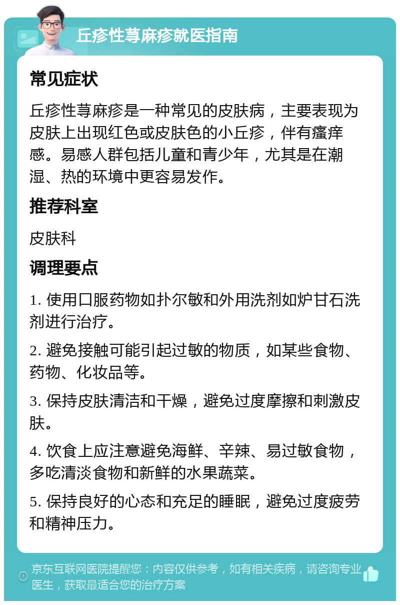 丘疹性荨麻疹就医指南 常见症状 丘疹性荨麻疹是一种常见的皮肤病，主要表现为皮肤上出现红色或皮肤色的小丘疹，伴有瘙痒感。易感人群包括儿童和青少年，尤其是在潮湿、热的环境中更容易发作。 推荐科室 皮肤科 调理要点 1. 使用口服药物如扑尔敏和外用洗剂如炉甘石洗剂进行治疗。 2. 避免接触可能引起过敏的物质，如某些食物、药物、化妆品等。 3. 保持皮肤清洁和干燥，避免过度摩擦和刺激皮肤。 4. 饮食上应注意避免海鲜、辛辣、易过敏食物，多吃清淡食物和新鲜的水果蔬菜。 5. 保持良好的心态和充足的睡眠，避免过度疲劳和精神压力。