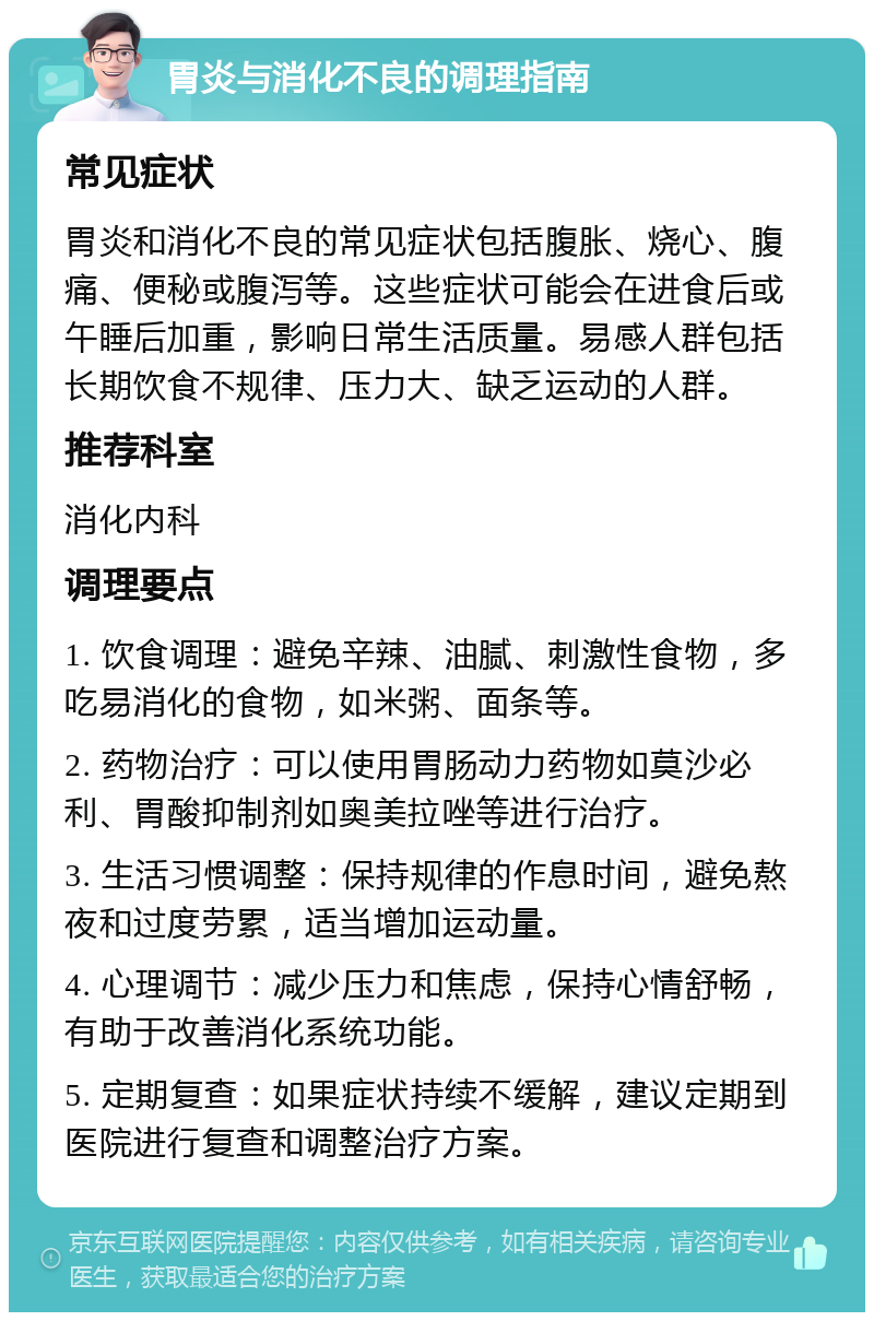 胃炎与消化不良的调理指南 常见症状 胃炎和消化不良的常见症状包括腹胀、烧心、腹痛、便秘或腹泻等。这些症状可能会在进食后或午睡后加重，影响日常生活质量。易感人群包括长期饮食不规律、压力大、缺乏运动的人群。 推荐科室 消化内科 调理要点 1. 饮食调理：避免辛辣、油腻、刺激性食物，多吃易消化的食物，如米粥、面条等。 2. 药物治疗：可以使用胃肠动力药物如莫沙必利、胃酸抑制剂如奥美拉唑等进行治疗。 3. 生活习惯调整：保持规律的作息时间，避免熬夜和过度劳累，适当增加运动量。 4. 心理调节：减少压力和焦虑，保持心情舒畅，有助于改善消化系统功能。 5. 定期复查：如果症状持续不缓解，建议定期到医院进行复查和调整治疗方案。