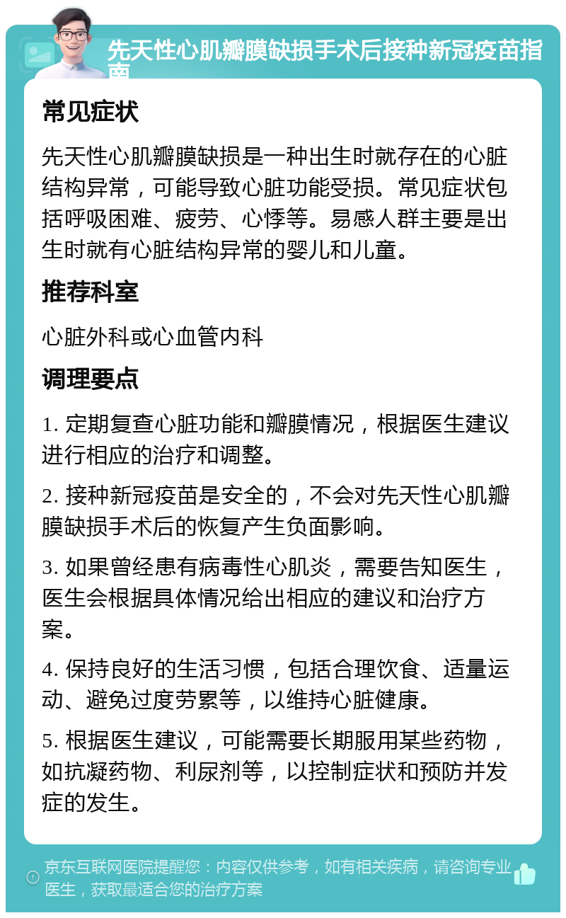 先天性心肌瓣膜缺损手术后接种新冠疫苗指南 常见症状 先天性心肌瓣膜缺损是一种出生时就存在的心脏结构异常，可能导致心脏功能受损。常见症状包括呼吸困难、疲劳、心悸等。易感人群主要是出生时就有心脏结构异常的婴儿和儿童。 推荐科室 心脏外科或心血管内科 调理要点 1. 定期复查心脏功能和瓣膜情况，根据医生建议进行相应的治疗和调整。 2. 接种新冠疫苗是安全的，不会对先天性心肌瓣膜缺损手术后的恢复产生负面影响。 3. 如果曾经患有病毒性心肌炎，需要告知医生，医生会根据具体情况给出相应的建议和治疗方案。 4. 保持良好的生活习惯，包括合理饮食、适量运动、避免过度劳累等，以维持心脏健康。 5. 根据医生建议，可能需要长期服用某些药物，如抗凝药物、利尿剂等，以控制症状和预防并发症的发生。