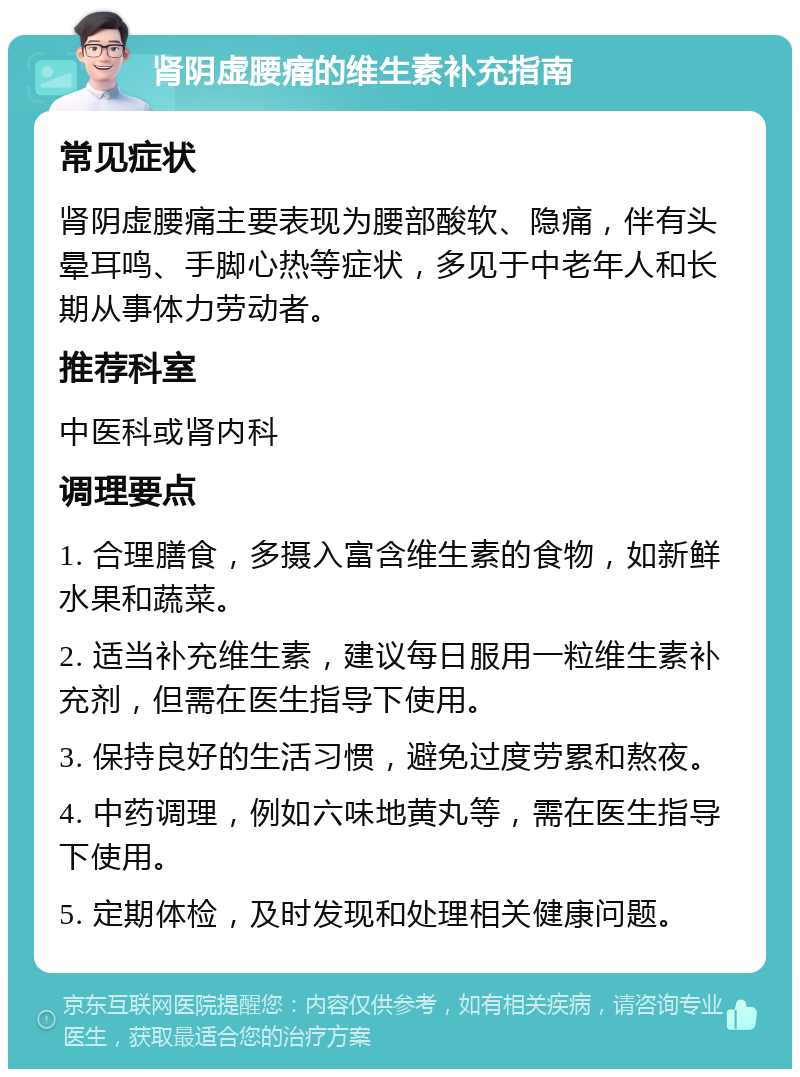 肾阴虚腰痛的维生素补充指南 常见症状 肾阴虚腰痛主要表现为腰部酸软、隐痛，伴有头晕耳鸣、手脚心热等症状，多见于中老年人和长期从事体力劳动者。 推荐科室 中医科或肾内科 调理要点 1. 合理膳食，多摄入富含维生素的食物，如新鲜水果和蔬菜。 2. 适当补充维生素，建议每日服用一粒维生素补充剂，但需在医生指导下使用。 3. 保持良好的生活习惯，避免过度劳累和熬夜。 4. 中药调理，例如六味地黄丸等，需在医生指导下使用。 5. 定期体检，及时发现和处理相关健康问题。