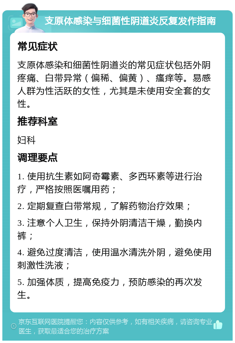 支原体感染与细菌性阴道炎反复发作指南 常见症状 支原体感染和细菌性阴道炎的常见症状包括外阴疼痛、白带异常（偏稀、偏黄）、瘙痒等。易感人群为性活跃的女性，尤其是未使用安全套的女性。 推荐科室 妇科 调理要点 1. 使用抗生素如阿奇霉素、多西环素等进行治疗，严格按照医嘱用药； 2. 定期复查白带常规，了解药物治疗效果； 3. 注意个人卫生，保持外阴清洁干燥，勤换内裤； 4. 避免过度清洁，使用温水清洗外阴，避免使用刺激性洗液； 5. 加强体质，提高免疫力，预防感染的再次发生。