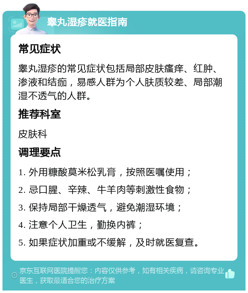 睾丸湿疹就医指南 常见症状 睾丸湿疹的常见症状包括局部皮肤瘙痒、红肿、渗液和结痂，易感人群为个人肤质较差、局部潮湿不透气的人群。 推荐科室 皮肤科 调理要点 1. 外用糠酸莫米松乳膏，按照医嘱使用； 2. 忌口腥、辛辣、牛羊肉等刺激性食物； 3. 保持局部干燥透气，避免潮湿环境； 4. 注意个人卫生，勤换内裤； 5. 如果症状加重或不缓解，及时就医复查。