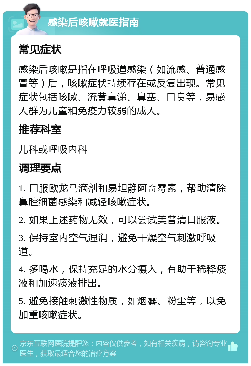 感染后咳嗽就医指南 常见症状 感染后咳嗽是指在呼吸道感染（如流感、普通感冒等）后，咳嗽症状持续存在或反复出现。常见症状包括咳嗽、流黄鼻涕、鼻塞、口臭等，易感人群为儿童和免疫力较弱的成人。 推荐科室 儿科或呼吸内科 调理要点 1. 口服欧龙马滴剂和易坦静阿奇霉素，帮助清除鼻腔细菌感染和减轻咳嗽症状。 2. 如果上述药物无效，可以尝试美普清口服液。 3. 保持室内空气湿润，避免干燥空气刺激呼吸道。 4. 多喝水，保持充足的水分摄入，有助于稀释痰液和加速痰液排出。 5. 避免接触刺激性物质，如烟雾、粉尘等，以免加重咳嗽症状。