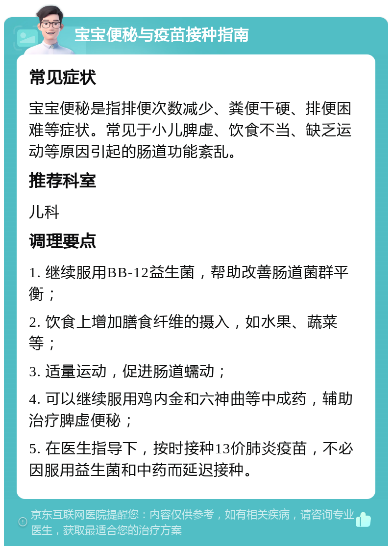 宝宝便秘与疫苗接种指南 常见症状 宝宝便秘是指排便次数减少、粪便干硬、排便困难等症状。常见于小儿脾虚、饮食不当、缺乏运动等原因引起的肠道功能紊乱。 推荐科室 儿科 调理要点 1. 继续服用BB-12益生菌，帮助改善肠道菌群平衡； 2. 饮食上增加膳食纤维的摄入，如水果、蔬菜等； 3. 适量运动，促进肠道蠕动； 4. 可以继续服用鸡内金和六神曲等中成药，辅助治疗脾虚便秘； 5. 在医生指导下，按时接种13价肺炎疫苗，不必因服用益生菌和中药而延迟接种。