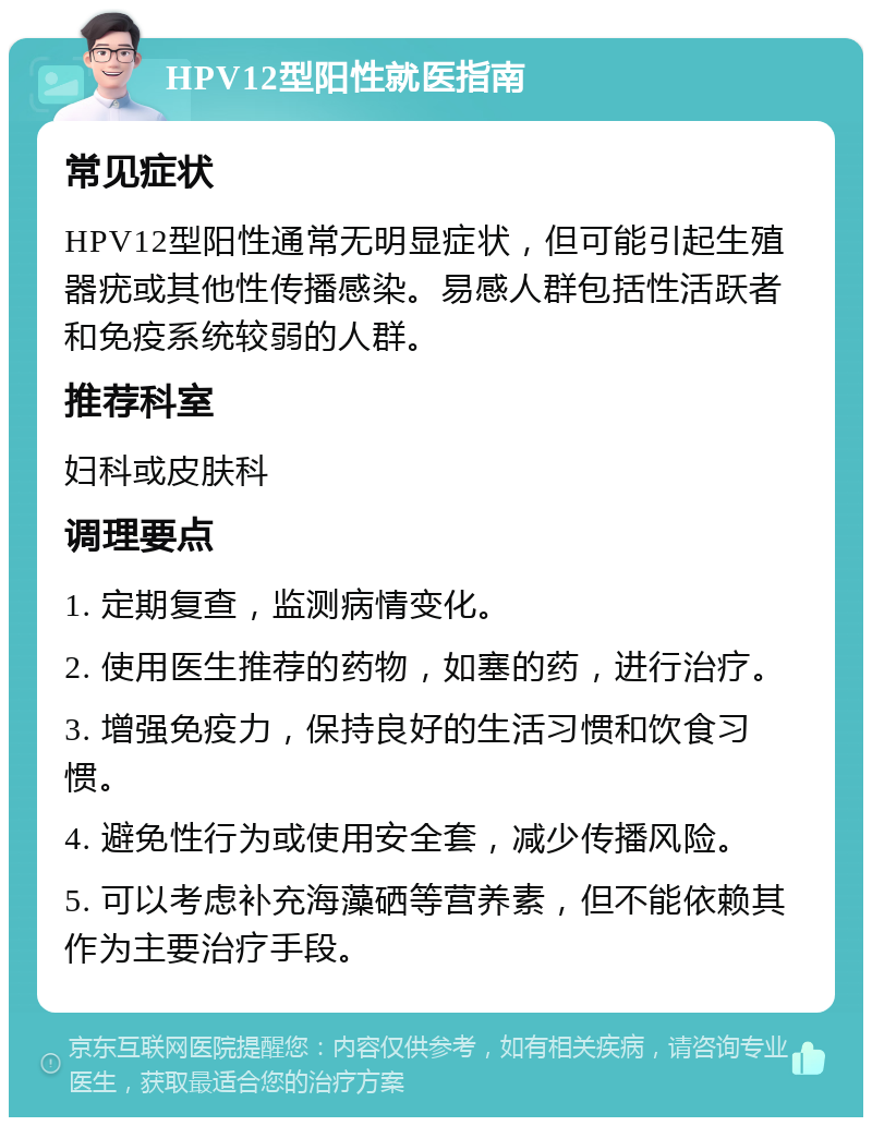 HPV12型阳性就医指南 常见症状 HPV12型阳性通常无明显症状，但可能引起生殖器疣或其他性传播感染。易感人群包括性活跃者和免疫系统较弱的人群。 推荐科室 妇科或皮肤科 调理要点 1. 定期复查，监测病情变化。 2. 使用医生推荐的药物，如塞的药，进行治疗。 3. 增强免疫力，保持良好的生活习惯和饮食习惯。 4. 避免性行为或使用安全套，减少传播风险。 5. 可以考虑补充海藻硒等营养素，但不能依赖其作为主要治疗手段。