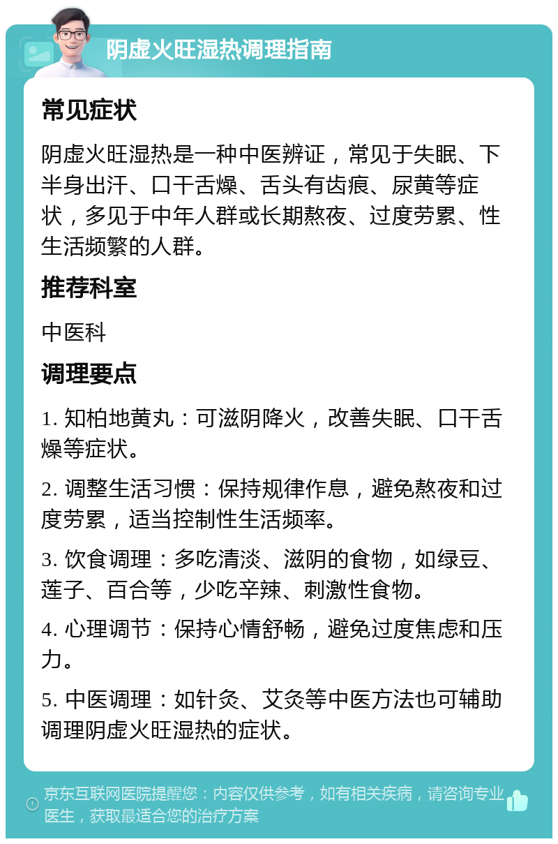 阴虚火旺湿热调理指南 常见症状 阴虚火旺湿热是一种中医辨证，常见于失眠、下半身出汗、口干舌燥、舌头有齿痕、尿黄等症状，多见于中年人群或长期熬夜、过度劳累、性生活频繁的人群。 推荐科室 中医科 调理要点 1. 知柏地黄丸：可滋阴降火，改善失眠、口干舌燥等症状。 2. 调整生活习惯：保持规律作息，避免熬夜和过度劳累，适当控制性生活频率。 3. 饮食调理：多吃清淡、滋阴的食物，如绿豆、莲子、百合等，少吃辛辣、刺激性食物。 4. 心理调节：保持心情舒畅，避免过度焦虑和压力。 5. 中医调理：如针灸、艾灸等中医方法也可辅助调理阴虚火旺湿热的症状。