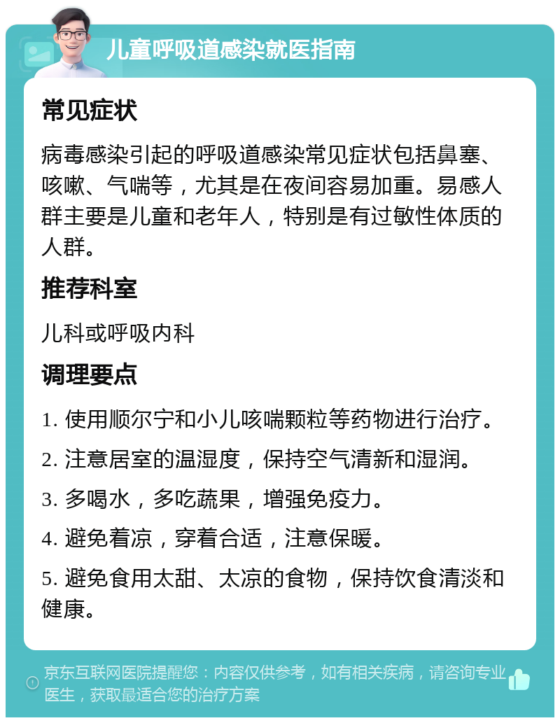 儿童呼吸道感染就医指南 常见症状 病毒感染引起的呼吸道感染常见症状包括鼻塞、咳嗽、气喘等，尤其是在夜间容易加重。易感人群主要是儿童和老年人，特别是有过敏性体质的人群。 推荐科室 儿科或呼吸内科 调理要点 1. 使用顺尔宁和小儿咳喘颗粒等药物进行治疗。 2. 注意居室的温湿度，保持空气清新和湿润。 3. 多喝水，多吃蔬果，增强免疫力。 4. 避免着凉，穿着合适，注意保暖。 5. 避免食用太甜、太凉的食物，保持饮食清淡和健康。