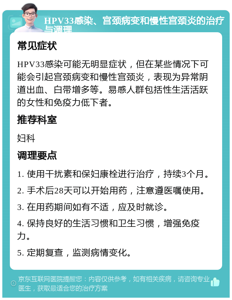 HPV33感染、宫颈病变和慢性宫颈炎的治疗与调理 常见症状 HPV33感染可能无明显症状，但在某些情况下可能会引起宫颈病变和慢性宫颈炎，表现为异常阴道出血、白带增多等。易感人群包括性生活活跃的女性和免疫力低下者。 推荐科室 妇科 调理要点 1. 使用干扰素和保妇康栓进行治疗，持续3个月。 2. 手术后28天可以开始用药，注意遵医嘱使用。 3. 在用药期间如有不适，应及时就诊。 4. 保持良好的生活习惯和卫生习惯，增强免疫力。 5. 定期复查，监测病情变化。