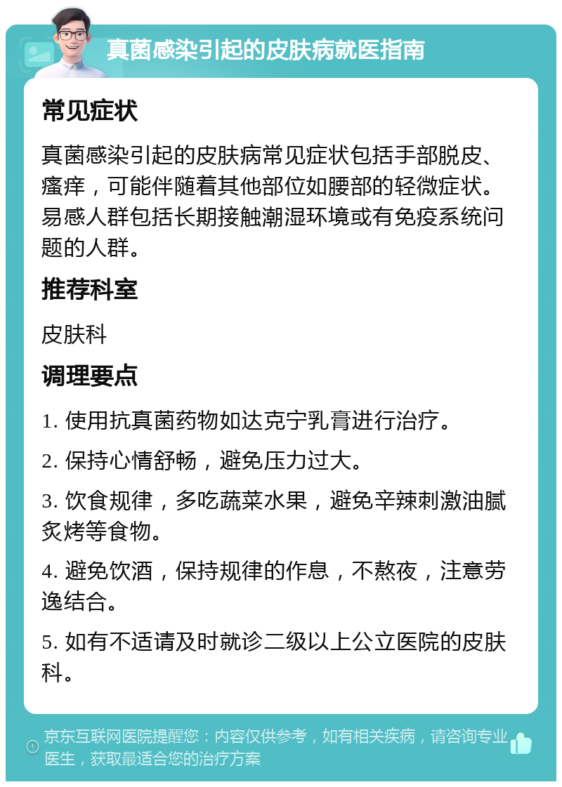 真菌感染引起的皮肤病就医指南 常见症状 真菌感染引起的皮肤病常见症状包括手部脱皮、瘙痒，可能伴随着其他部位如腰部的轻微症状。易感人群包括长期接触潮湿环境或有免疫系统问题的人群。 推荐科室 皮肤科 调理要点 1. 使用抗真菌药物如达克宁乳膏进行治疗。 2. 保持心情舒畅，避免压力过大。 3. 饮食规律，多吃蔬菜水果，避免辛辣刺激油腻炙烤等食物。 4. 避免饮酒，保持规律的作息，不熬夜，注意劳逸结合。 5. 如有不适请及时就诊二级以上公立医院的皮肤科。