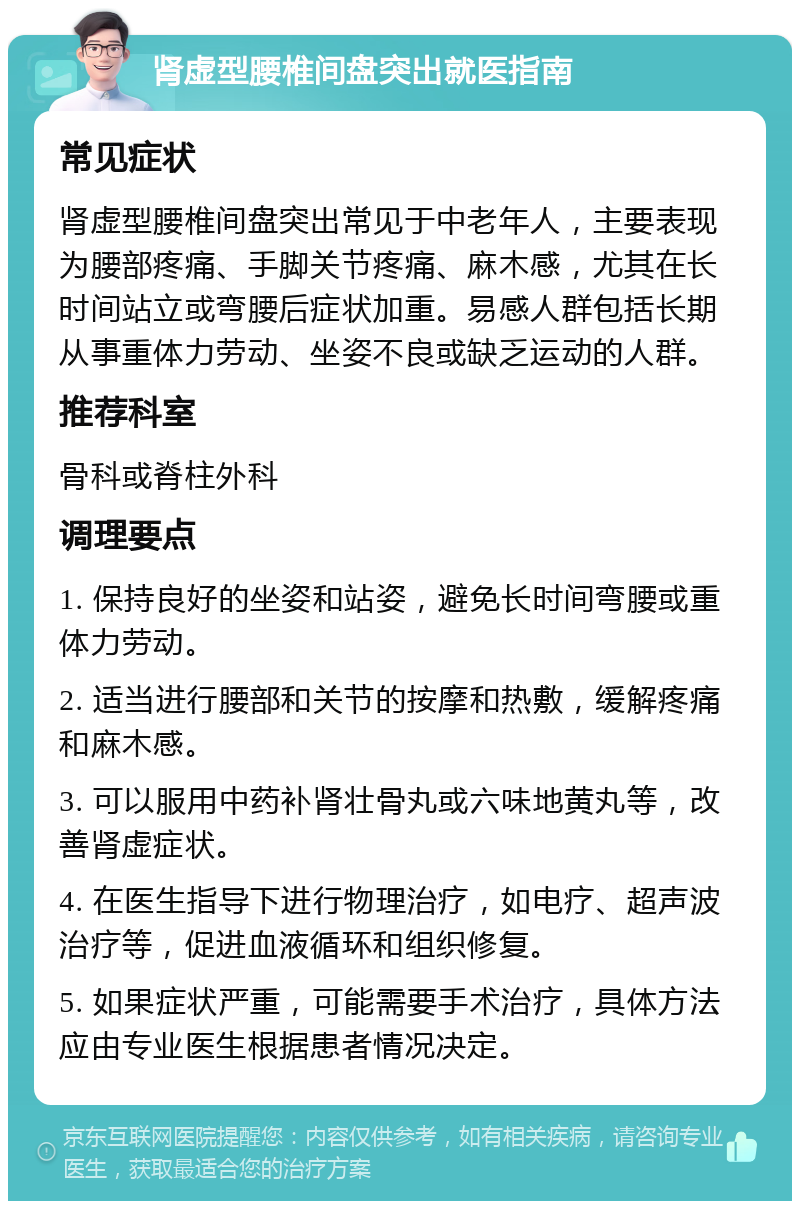 肾虚型腰椎间盘突出就医指南 常见症状 肾虚型腰椎间盘突出常见于中老年人，主要表现为腰部疼痛、手脚关节疼痛、麻木感，尤其在长时间站立或弯腰后症状加重。易感人群包括长期从事重体力劳动、坐姿不良或缺乏运动的人群。 推荐科室 骨科或脊柱外科 调理要点 1. 保持良好的坐姿和站姿，避免长时间弯腰或重体力劳动。 2. 适当进行腰部和关节的按摩和热敷，缓解疼痛和麻木感。 3. 可以服用中药补肾壮骨丸或六味地黄丸等，改善肾虚症状。 4. 在医生指导下进行物理治疗，如电疗、超声波治疗等，促进血液循环和组织修复。 5. 如果症状严重，可能需要手术治疗，具体方法应由专业医生根据患者情况决定。