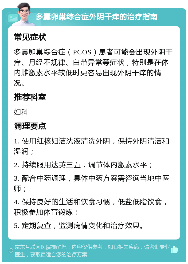 多囊卵巢综合症外阴干痒的治疗指南 常见症状 多囊卵巢综合症（PCOS）患者可能会出现外阴干痒、月经不规律、白带异常等症状，特别是在体内雌激素水平较低时更容易出现外阴干痒的情况。 推荐科室 妇科 调理要点 1. 使用红核妇洁洗液清洗外阴，保持外阴清洁和湿润； 2. 持续服用达英三五，调节体内激素水平； 3. 配合中药调理，具体中药方案需咨询当地中医师； 4. 保持良好的生活和饮食习惯，低盐低脂饮食，积极参加体育锻炼； 5. 定期复查，监测病情变化和治疗效果。