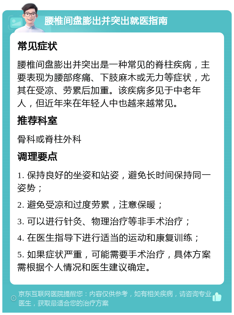 腰椎间盘膨出并突出就医指南 常见症状 腰椎间盘膨出并突出是一种常见的脊柱疾病，主要表现为腰部疼痛、下肢麻木或无力等症状，尤其在受凉、劳累后加重。该疾病多见于中老年人，但近年来在年轻人中也越来越常见。 推荐科室 骨科或脊柱外科 调理要点 1. 保持良好的坐姿和站姿，避免长时间保持同一姿势； 2. 避免受凉和过度劳累，注意保暖； 3. 可以进行针灸、物理治疗等非手术治疗； 4. 在医生指导下进行适当的运动和康复训练； 5. 如果症状严重，可能需要手术治疗，具体方案需根据个人情况和医生建议确定。