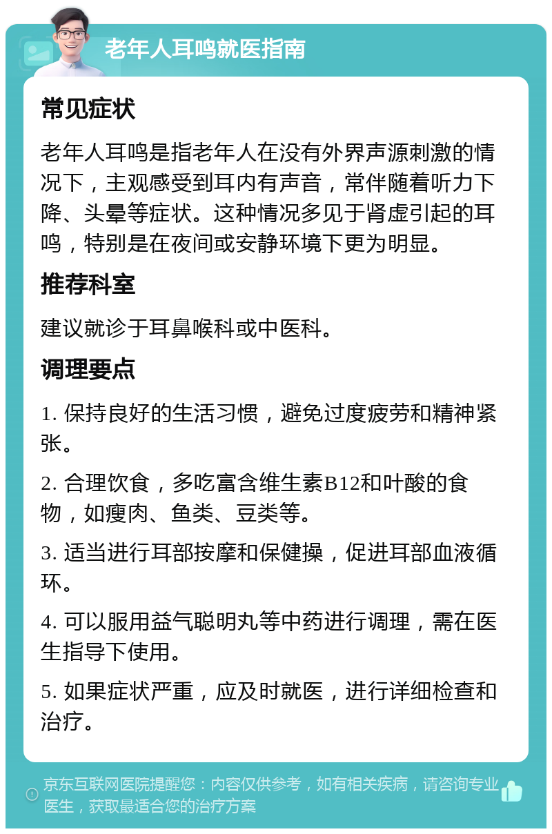 老年人耳鸣就医指南 常见症状 老年人耳鸣是指老年人在没有外界声源刺激的情况下，主观感受到耳内有声音，常伴随着听力下降、头晕等症状。这种情况多见于肾虚引起的耳鸣，特别是在夜间或安静环境下更为明显。 推荐科室 建议就诊于耳鼻喉科或中医科。 调理要点 1. 保持良好的生活习惯，避免过度疲劳和精神紧张。 2. 合理饮食，多吃富含维生素B12和叶酸的食物，如瘦肉、鱼类、豆类等。 3. 适当进行耳部按摩和保健操，促进耳部血液循环。 4. 可以服用益气聪明丸等中药进行调理，需在医生指导下使用。 5. 如果症状严重，应及时就医，进行详细检查和治疗。