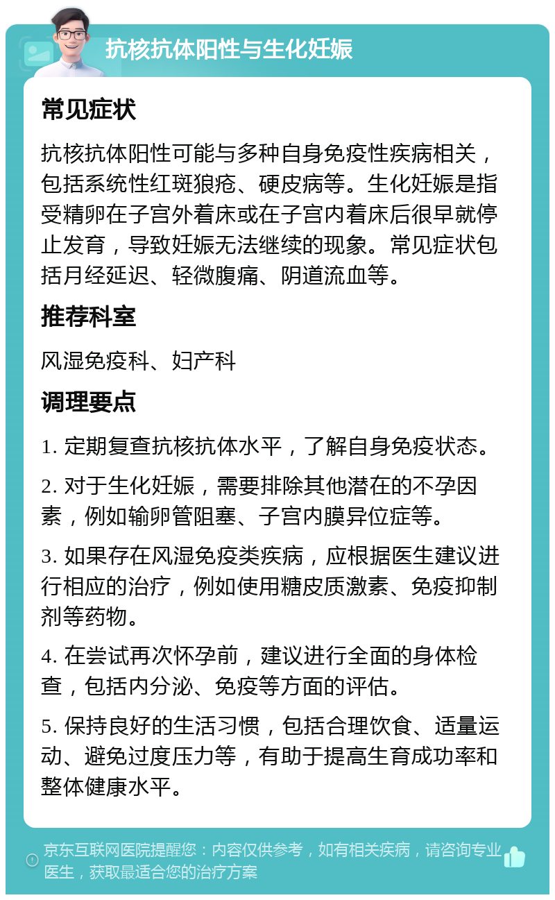 抗核抗体阳性与生化妊娠 常见症状 抗核抗体阳性可能与多种自身免疫性疾病相关，包括系统性红斑狼疮、硬皮病等。生化妊娠是指受精卵在子宫外着床或在子宫内着床后很早就停止发育，导致妊娠无法继续的现象。常见症状包括月经延迟、轻微腹痛、阴道流血等。 推荐科室 风湿免疫科、妇产科 调理要点 1. 定期复查抗核抗体水平，了解自身免疫状态。 2. 对于生化妊娠，需要排除其他潜在的不孕因素，例如输卵管阻塞、子宫内膜异位症等。 3. 如果存在风湿免疫类疾病，应根据医生建议进行相应的治疗，例如使用糖皮质激素、免疫抑制剂等药物。 4. 在尝试再次怀孕前，建议进行全面的身体检查，包括内分泌、免疫等方面的评估。 5. 保持良好的生活习惯，包括合理饮食、适量运动、避免过度压力等，有助于提高生育成功率和整体健康水平。