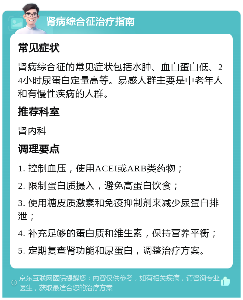 肾病综合征治疗指南 常见症状 肾病综合征的常见症状包括水肿、血白蛋白低、24小时尿蛋白定量高等。易感人群主要是中老年人和有慢性疾病的人群。 推荐科室 肾内科 调理要点 1. 控制血压，使用ACEI或ARB类药物； 2. 限制蛋白质摄入，避免高蛋白饮食； 3. 使用糖皮质激素和免疫抑制剂来减少尿蛋白排泄； 4. 补充足够的蛋白质和维生素，保持营养平衡； 5. 定期复查肾功能和尿蛋白，调整治疗方案。