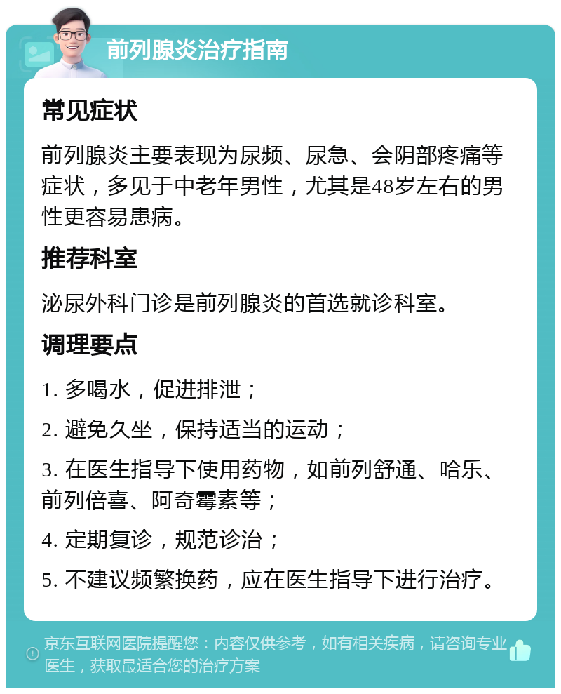 前列腺炎治疗指南 常见症状 前列腺炎主要表现为尿频、尿急、会阴部疼痛等症状，多见于中老年男性，尤其是48岁左右的男性更容易患病。 推荐科室 泌尿外科门诊是前列腺炎的首选就诊科室。 调理要点 1. 多喝水，促进排泄； 2. 避免久坐，保持适当的运动； 3. 在医生指导下使用药物，如前列舒通、哈乐、前列倍喜、阿奇霉素等； 4. 定期复诊，规范诊治； 5. 不建议频繁换药，应在医生指导下进行治疗。