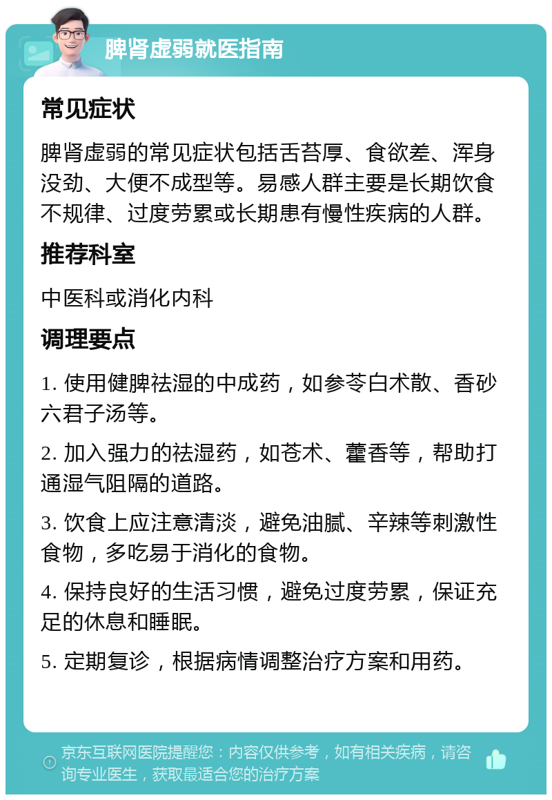 脾肾虚弱就医指南 常见症状 脾肾虚弱的常见症状包括舌苔厚、食欲差、浑身没劲、大便不成型等。易感人群主要是长期饮食不规律、过度劳累或长期患有慢性疾病的人群。 推荐科室 中医科或消化内科 调理要点 1. 使用健脾祛湿的中成药，如参苓白术散、香砂六君子汤等。 2. 加入强力的祛湿药，如苍术、藿香等，帮助打通湿气阻隔的道路。 3. 饮食上应注意清淡，避免油腻、辛辣等刺激性食物，多吃易于消化的食物。 4. 保持良好的生活习惯，避免过度劳累，保证充足的休息和睡眠。 5. 定期复诊，根据病情调整治疗方案和用药。