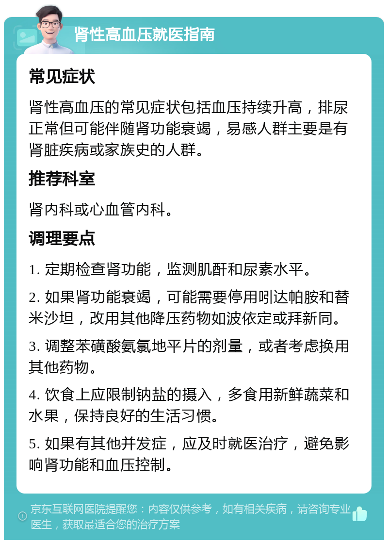 肾性高血压就医指南 常见症状 肾性高血压的常见症状包括血压持续升高，排尿正常但可能伴随肾功能衰竭，易感人群主要是有肾脏疾病或家族史的人群。 推荐科室 肾内科或心血管内科。 调理要点 1. 定期检查肾功能，监测肌酐和尿素水平。 2. 如果肾功能衰竭，可能需要停用吲达帕胺和替米沙坦，改用其他降压药物如波依定或拜新同。 3. 调整苯磺酸氨氯地平片的剂量，或者考虑换用其他药物。 4. 饮食上应限制钠盐的摄入，多食用新鲜蔬菜和水果，保持良好的生活习惯。 5. 如果有其他并发症，应及时就医治疗，避免影响肾功能和血压控制。