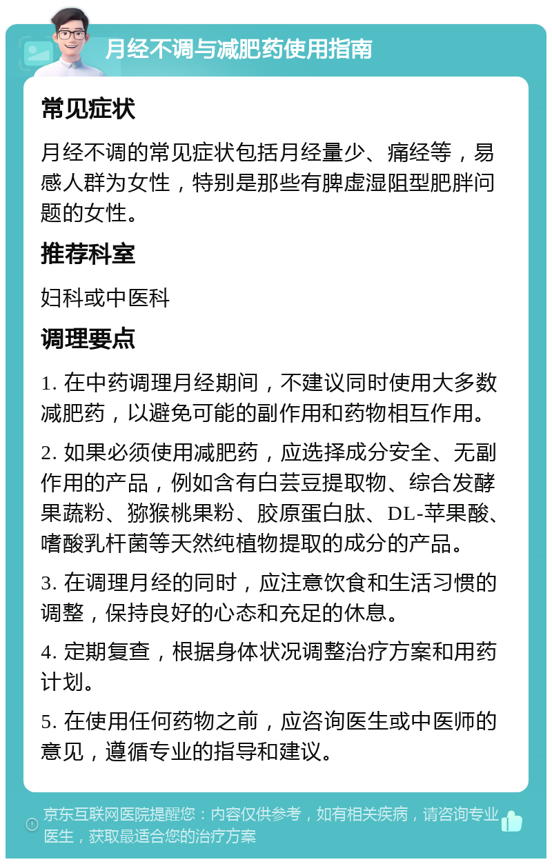 月经不调与减肥药使用指南 常见症状 月经不调的常见症状包括月经量少、痛经等，易感人群为女性，特别是那些有脾虚湿阻型肥胖问题的女性。 推荐科室 妇科或中医科 调理要点 1. 在中药调理月经期间，不建议同时使用大多数减肥药，以避免可能的副作用和药物相互作用。 2. 如果必须使用减肥药，应选择成分安全、无副作用的产品，例如含有白芸豆提取物、综合发酵果蔬粉、猕猴桃果粉、胶原蛋白肽、DL-苹果酸、嗜酸乳杆菌等天然纯植物提取的成分的产品。 3. 在调理月经的同时，应注意饮食和生活习惯的调整，保持良好的心态和充足的休息。 4. 定期复查，根据身体状况调整治疗方案和用药计划。 5. 在使用任何药物之前，应咨询医生或中医师的意见，遵循专业的指导和建议。