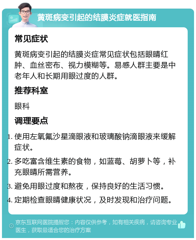 黄斑病变引起的结膜炎症就医指南 常见症状 黄斑病变引起的结膜炎症常见症状包括眼睛红肿、血丝密布、视力模糊等。易感人群主要是中老年人和长期用眼过度的人群。 推荐科室 眼科 调理要点 使用左氧氟沙星滴眼液和玻璃酸钠滴眼液来缓解症状。 多吃富含维生素的食物，如蓝莓、胡萝卜等，补充眼睛所需营养。 避免用眼过度和熬夜，保持良好的生活习惯。 定期检查眼睛健康状况，及时发现和治疗问题。