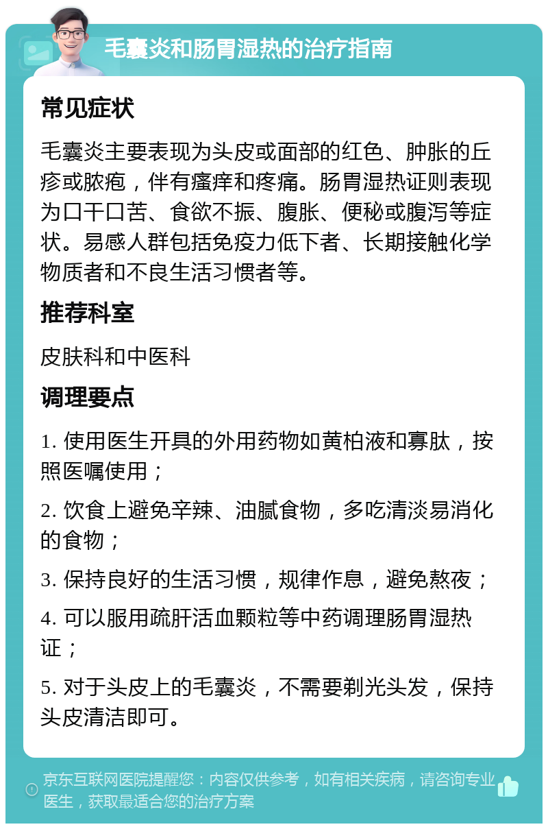 毛囊炎和肠胃湿热的治疗指南 常见症状 毛囊炎主要表现为头皮或面部的红色、肿胀的丘疹或脓疱，伴有瘙痒和疼痛。肠胃湿热证则表现为口干口苦、食欲不振、腹胀、便秘或腹泻等症状。易感人群包括免疫力低下者、长期接触化学物质者和不良生活习惯者等。 推荐科室 皮肤科和中医科 调理要点 1. 使用医生开具的外用药物如黄柏液和寡肽，按照医嘱使用； 2. 饮食上避免辛辣、油腻食物，多吃清淡易消化的食物； 3. 保持良好的生活习惯，规律作息，避免熬夜； 4. 可以服用疏肝活血颗粒等中药调理肠胃湿热证； 5. 对于头皮上的毛囊炎，不需要剃光头发，保持头皮清洁即可。