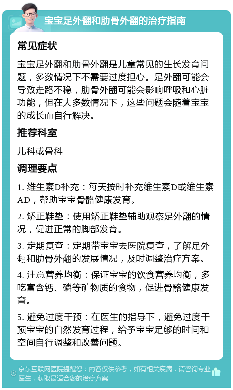 宝宝足外翻和肋骨外翻的治疗指南 常见症状 宝宝足外翻和肋骨外翻是儿童常见的生长发育问题，多数情况下不需要过度担心。足外翻可能会导致走路不稳，肋骨外翻可能会影响呼吸和心脏功能，但在大多数情况下，这些问题会随着宝宝的成长而自行解决。 推荐科室 儿科或骨科 调理要点 1. 维生素D补充：每天按时补充维生素D或维生素AD，帮助宝宝骨骼健康发育。 2. 矫正鞋垫：使用矫正鞋垫辅助观察足外翻的情况，促进正常的脚部发育。 3. 定期复查：定期带宝宝去医院复查，了解足外翻和肋骨外翻的发展情况，及时调整治疗方案。 4. 注意营养均衡：保证宝宝的饮食营养均衡，多吃富含钙、磷等矿物质的食物，促进骨骼健康发育。 5. 避免过度干预：在医生的指导下，避免过度干预宝宝的自然发育过程，给予宝宝足够的时间和空间自行调整和改善问题。