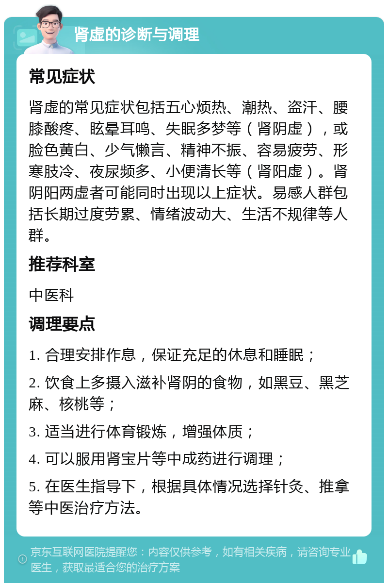 肾虚的诊断与调理 常见症状 肾虚的常见症状包括五心烦热、潮热、盗汗、腰膝酸疼、眩晕耳鸣、失眠多梦等（肾阴虚），或脸色黄白、少气懒言、精神不振、容易疲劳、形寒肢冷、夜尿频多、小便清长等（肾阳虚）。肾阴阳两虚者可能同时出现以上症状。易感人群包括长期过度劳累、情绪波动大、生活不规律等人群。 推荐科室 中医科 调理要点 1. 合理安排作息，保证充足的休息和睡眠； 2. 饮食上多摄入滋补肾阴的食物，如黑豆、黑芝麻、核桃等； 3. 适当进行体育锻炼，增强体质； 4. 可以服用肾宝片等中成药进行调理； 5. 在医生指导下，根据具体情况选择针灸、推拿等中医治疗方法。