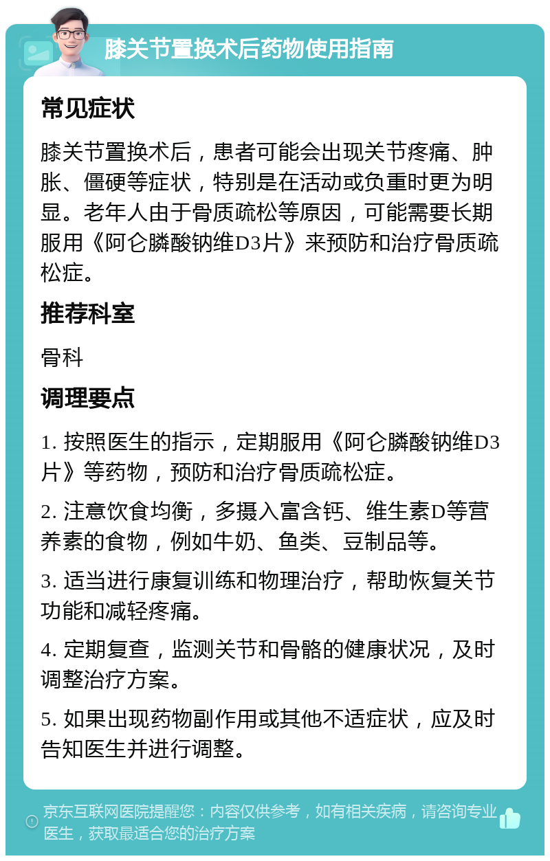 膝关节置换术后药物使用指南 常见症状 膝关节置换术后，患者可能会出现关节疼痛、肿胀、僵硬等症状，特别是在活动或负重时更为明显。老年人由于骨质疏松等原因，可能需要长期服用《阿仑膦酸钠维D3片》来预防和治疗骨质疏松症。 推荐科室 骨科 调理要点 1. 按照医生的指示，定期服用《阿仑膦酸钠维D3片》等药物，预防和治疗骨质疏松症。 2. 注意饮食均衡，多摄入富含钙、维生素D等营养素的食物，例如牛奶、鱼类、豆制品等。 3. 适当进行康复训练和物理治疗，帮助恢复关节功能和减轻疼痛。 4. 定期复查，监测关节和骨骼的健康状况，及时调整治疗方案。 5. 如果出现药物副作用或其他不适症状，应及时告知医生并进行调整。