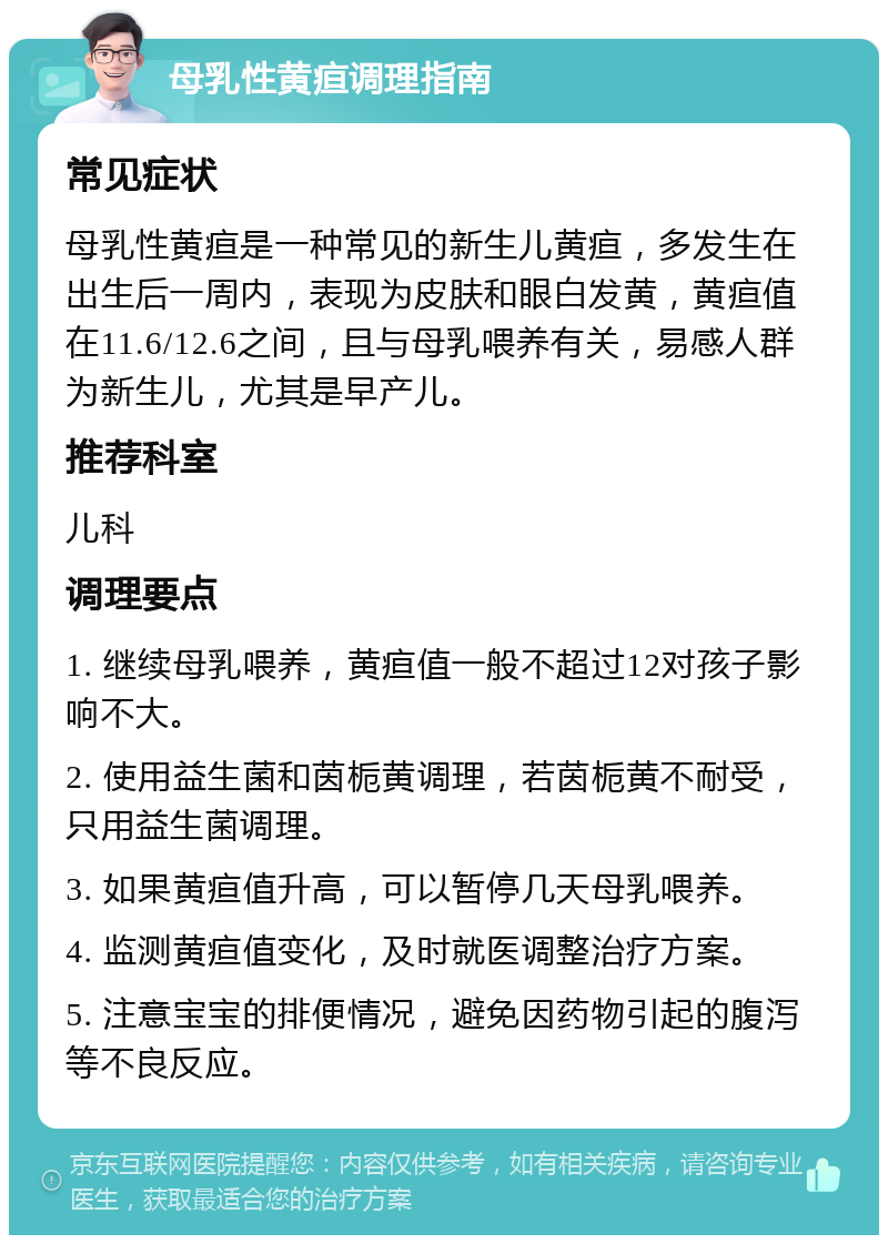 母乳性黄疸调理指南 常见症状 母乳性黄疸是一种常见的新生儿黄疸，多发生在出生后一周内，表现为皮肤和眼白发黄，黄疸值在11.6/12.6之间，且与母乳喂养有关，易感人群为新生儿，尤其是早产儿。 推荐科室 儿科 调理要点 1. 继续母乳喂养，黄疸值一般不超过12对孩子影响不大。 2. 使用益生菌和茵栀黄调理，若茵栀黄不耐受，只用益生菌调理。 3. 如果黄疸值升高，可以暂停几天母乳喂养。 4. 监测黄疸值变化，及时就医调整治疗方案。 5. 注意宝宝的排便情况，避免因药物引起的腹泻等不良反应。