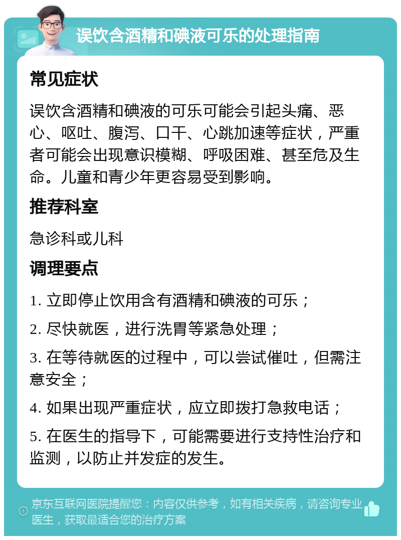 误饮含酒精和碘液可乐的处理指南 常见症状 误饮含酒精和碘液的可乐可能会引起头痛、恶心、呕吐、腹泻、口干、心跳加速等症状，严重者可能会出现意识模糊、呼吸困难、甚至危及生命。儿童和青少年更容易受到影响。 推荐科室 急诊科或儿科 调理要点 1. 立即停止饮用含有酒精和碘液的可乐； 2. 尽快就医，进行洗胃等紧急处理； 3. 在等待就医的过程中，可以尝试催吐，但需注意安全； 4. 如果出现严重症状，应立即拨打急救电话； 5. 在医生的指导下，可能需要进行支持性治疗和监测，以防止并发症的发生。