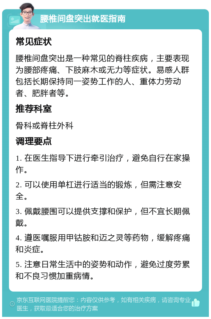 腰椎间盘突出就医指南 常见症状 腰椎间盘突出是一种常见的脊柱疾病，主要表现为腰部疼痛、下肢麻木或无力等症状。易感人群包括长期保持同一姿势工作的人、重体力劳动者、肥胖者等。 推荐科室 骨科或脊柱外科 调理要点 1. 在医生指导下进行牵引治疗，避免自行在家操作。 2. 可以使用单杠进行适当的锻炼，但需注意安全。 3. 佩戴腰围可以提供支撑和保护，但不宜长期佩戴。 4. 遵医嘱服用甲钴胺和迈之灵等药物，缓解疼痛和炎症。 5. 注意日常生活中的姿势和动作，避免过度劳累和不良习惯加重病情。