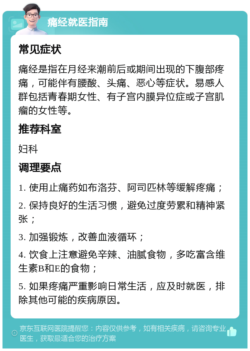 痛经就医指南 常见症状 痛经是指在月经来潮前后或期间出现的下腹部疼痛，可能伴有腰酸、头痛、恶心等症状。易感人群包括青春期女性、有子宫内膜异位症或子宫肌瘤的女性等。 推荐科室 妇科 调理要点 1. 使用止痛药如布洛芬、阿司匹林等缓解疼痛； 2. 保持良好的生活习惯，避免过度劳累和精神紧张； 3. 加强锻炼，改善血液循环； 4. 饮食上注意避免辛辣、油腻食物，多吃富含维生素B和E的食物； 5. 如果疼痛严重影响日常生活，应及时就医，排除其他可能的疾病原因。