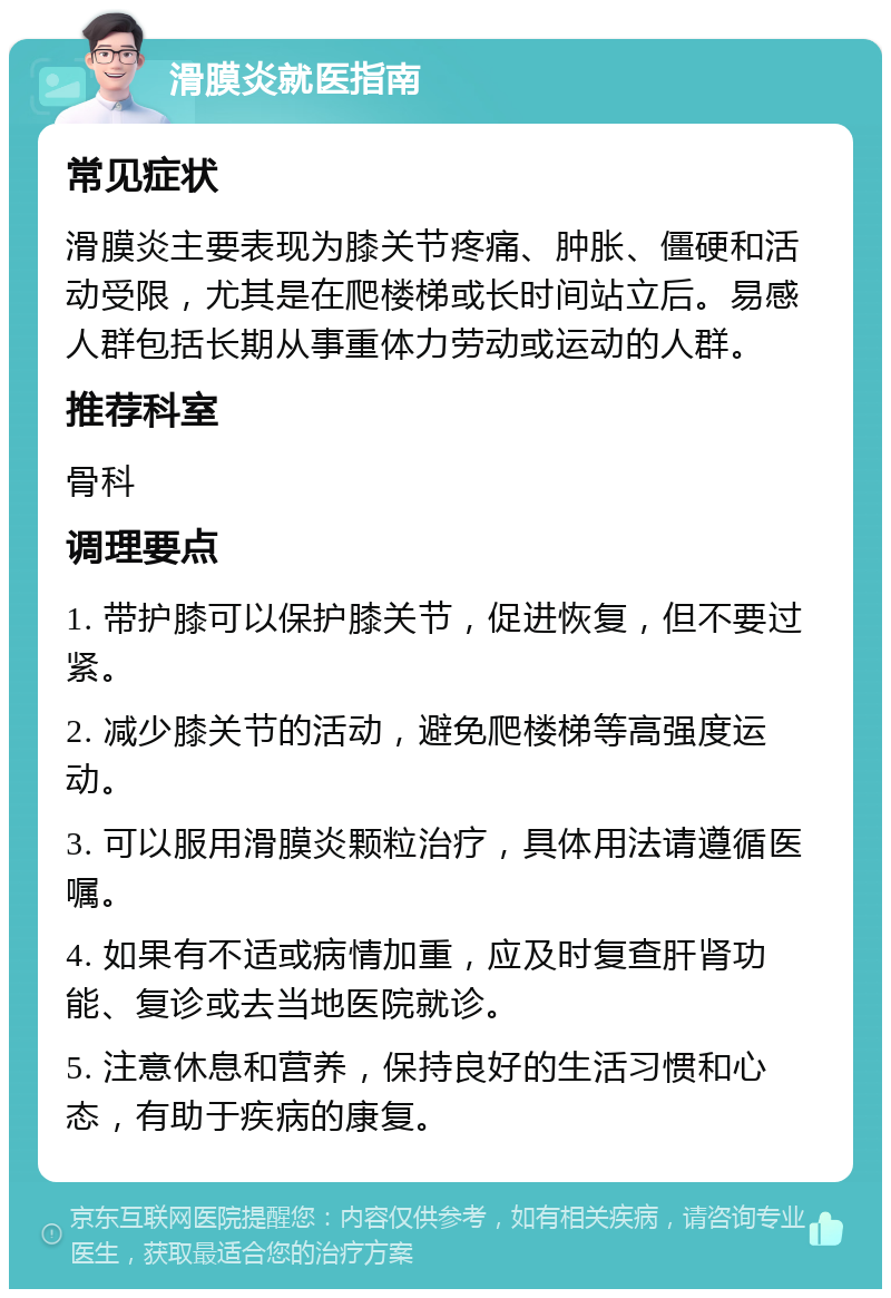 滑膜炎就医指南 常见症状 滑膜炎主要表现为膝关节疼痛、肿胀、僵硬和活动受限，尤其是在爬楼梯或长时间站立后。易感人群包括长期从事重体力劳动或运动的人群。 推荐科室 骨科 调理要点 1. 带护膝可以保护膝关节，促进恢复，但不要过紧。 2. 减少膝关节的活动，避免爬楼梯等高强度运动。 3. 可以服用滑膜炎颗粒治疗，具体用法请遵循医嘱。 4. 如果有不适或病情加重，应及时复查肝肾功能、复诊或去当地医院就诊。 5. 注意休息和营养，保持良好的生活习惯和心态，有助于疾病的康复。