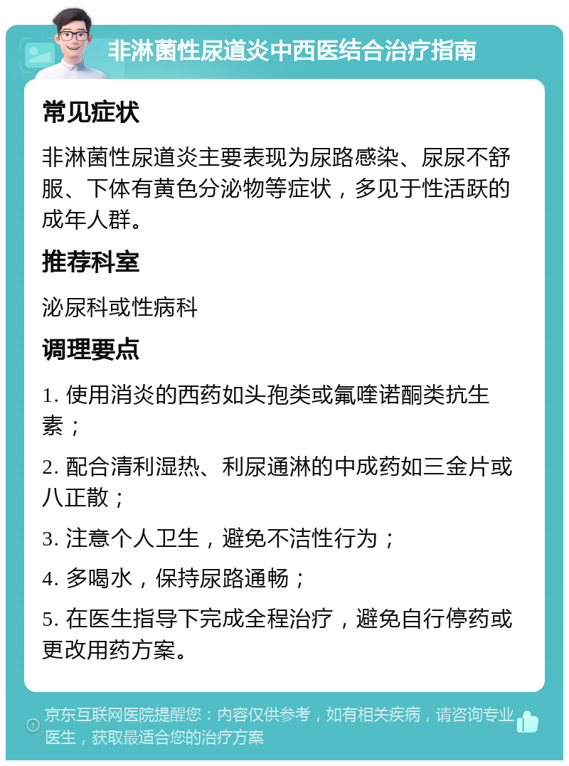 非淋菌性尿道炎中西医结合治疗指南 常见症状 非淋菌性尿道炎主要表现为尿路感染、尿尿不舒服、下体有黄色分泌物等症状，多见于性活跃的成年人群。 推荐科室 泌尿科或性病科 调理要点 1. 使用消炎的西药如头孢类或氟喹诺酮类抗生素； 2. 配合清利湿热、利尿通淋的中成药如三金片或八正散； 3. 注意个人卫生，避免不洁性行为； 4. 多喝水，保持尿路通畅； 5. 在医生指导下完成全程治疗，避免自行停药或更改用药方案。