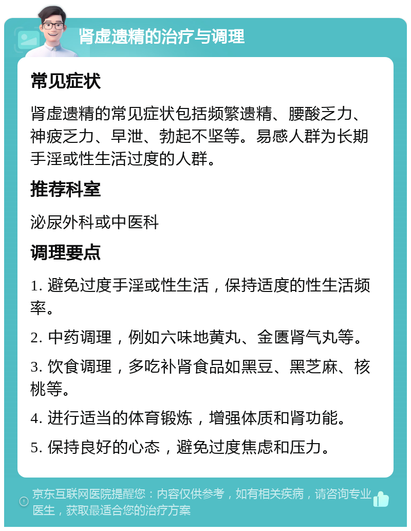 肾虚遗精的治疗与调理 常见症状 肾虚遗精的常见症状包括频繁遗精、腰酸乏力、神疲乏力、早泄、勃起不坚等。易感人群为长期手淫或性生活过度的人群。 推荐科室 泌尿外科或中医科 调理要点 1. 避免过度手淫或性生活，保持适度的性生活频率。 2. 中药调理，例如六味地黄丸、金匮肾气丸等。 3. 饮食调理，多吃补肾食品如黑豆、黑芝麻、核桃等。 4. 进行适当的体育锻炼，增强体质和肾功能。 5. 保持良好的心态，避免过度焦虑和压力。