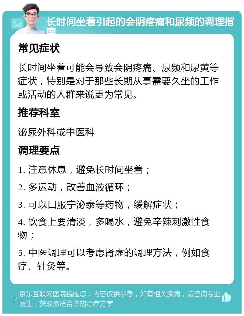 长时间坐着引起的会阴疼痛和尿频的调理指南 常见症状 长时间坐着可能会导致会阴疼痛、尿频和尿黄等症状，特别是对于那些长期从事需要久坐的工作或活动的人群来说更为常见。 推荐科室 泌尿外科或中医科 调理要点 1. 注意休息，避免长时间坐着； 2. 多运动，改善血液循环； 3. 可以口服宁泌泰等药物，缓解症状； 4. 饮食上要清淡，多喝水，避免辛辣刺激性食物； 5. 中医调理可以考虑肾虚的调理方法，例如食疗、针灸等。