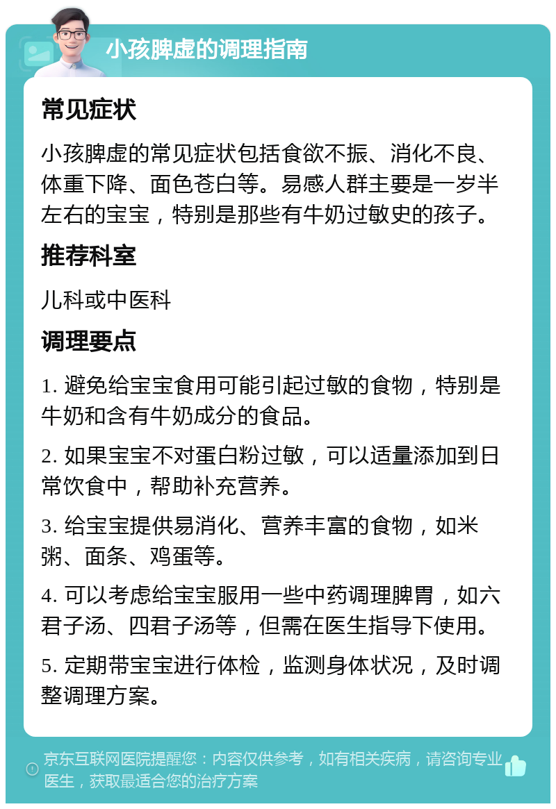 小孩脾虚的调理指南 常见症状 小孩脾虚的常见症状包括食欲不振、消化不良、体重下降、面色苍白等。易感人群主要是一岁半左右的宝宝，特别是那些有牛奶过敏史的孩子。 推荐科室 儿科或中医科 调理要点 1. 避免给宝宝食用可能引起过敏的食物，特别是牛奶和含有牛奶成分的食品。 2. 如果宝宝不对蛋白粉过敏，可以适量添加到日常饮食中，帮助补充营养。 3. 给宝宝提供易消化、营养丰富的食物，如米粥、面条、鸡蛋等。 4. 可以考虑给宝宝服用一些中药调理脾胃，如六君子汤、四君子汤等，但需在医生指导下使用。 5. 定期带宝宝进行体检，监测身体状况，及时调整调理方案。