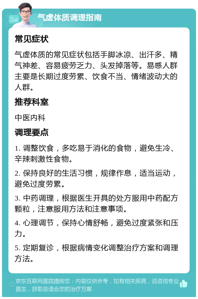 气虚体质调理指南 常见症状 气虚体质的常见症状包括手脚冰凉、出汗多、精气神差、容易疲劳乏力、头发掉落等。易感人群主要是长期过度劳累、饮食不当、情绪波动大的人群。 推荐科室 中医内科 调理要点 1. 调整饮食，多吃易于消化的食物，避免生冷、辛辣刺激性食物。 2. 保持良好的生活习惯，规律作息，适当运动，避免过度劳累。 3. 中药调理，根据医生开具的处方服用中药配方颗粒，注意服用方法和注意事项。 4. 心理调节，保持心情舒畅，避免过度紧张和压力。 5. 定期复诊，根据病情变化调整治疗方案和调理方法。