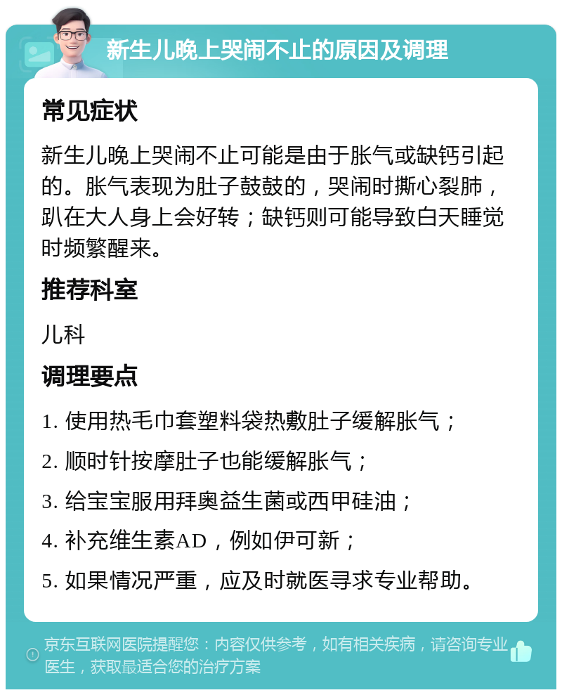 新生儿晚上哭闹不止的原因及调理 常见症状 新生儿晚上哭闹不止可能是由于胀气或缺钙引起的。胀气表现为肚子鼓鼓的，哭闹时撕心裂肺，趴在大人身上会好转；缺钙则可能导致白天睡觉时频繁醒来。 推荐科室 儿科 调理要点 1. 使用热毛巾套塑料袋热敷肚子缓解胀气； 2. 顺时针按摩肚子也能缓解胀气； 3. 给宝宝服用拜奥益生菌或西甲硅油； 4. 补充维生素AD，例如伊可新； 5. 如果情况严重，应及时就医寻求专业帮助。