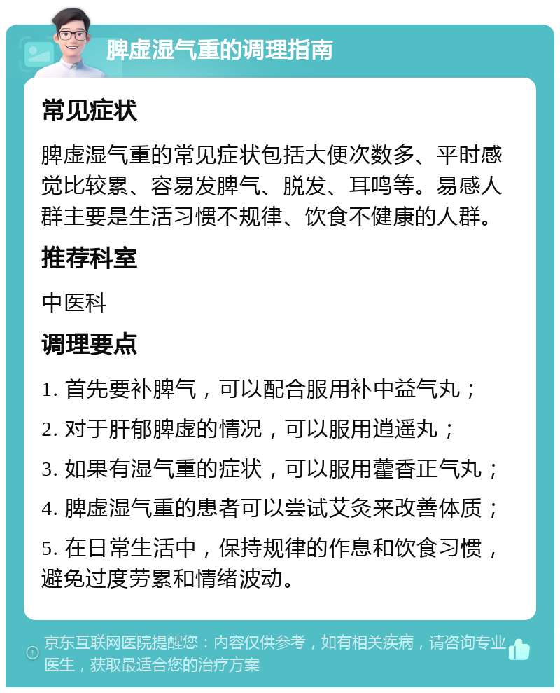 脾虚湿气重的调理指南 常见症状 脾虚湿气重的常见症状包括大便次数多、平时感觉比较累、容易发脾气、脱发、耳鸣等。易感人群主要是生活习惯不规律、饮食不健康的人群。 推荐科室 中医科 调理要点 1. 首先要补脾气，可以配合服用补中益气丸； 2. 对于肝郁脾虚的情况，可以服用逍遥丸； 3. 如果有湿气重的症状，可以服用藿香正气丸； 4. 脾虚湿气重的患者可以尝试艾灸来改善体质； 5. 在日常生活中，保持规律的作息和饮食习惯，避免过度劳累和情绪波动。