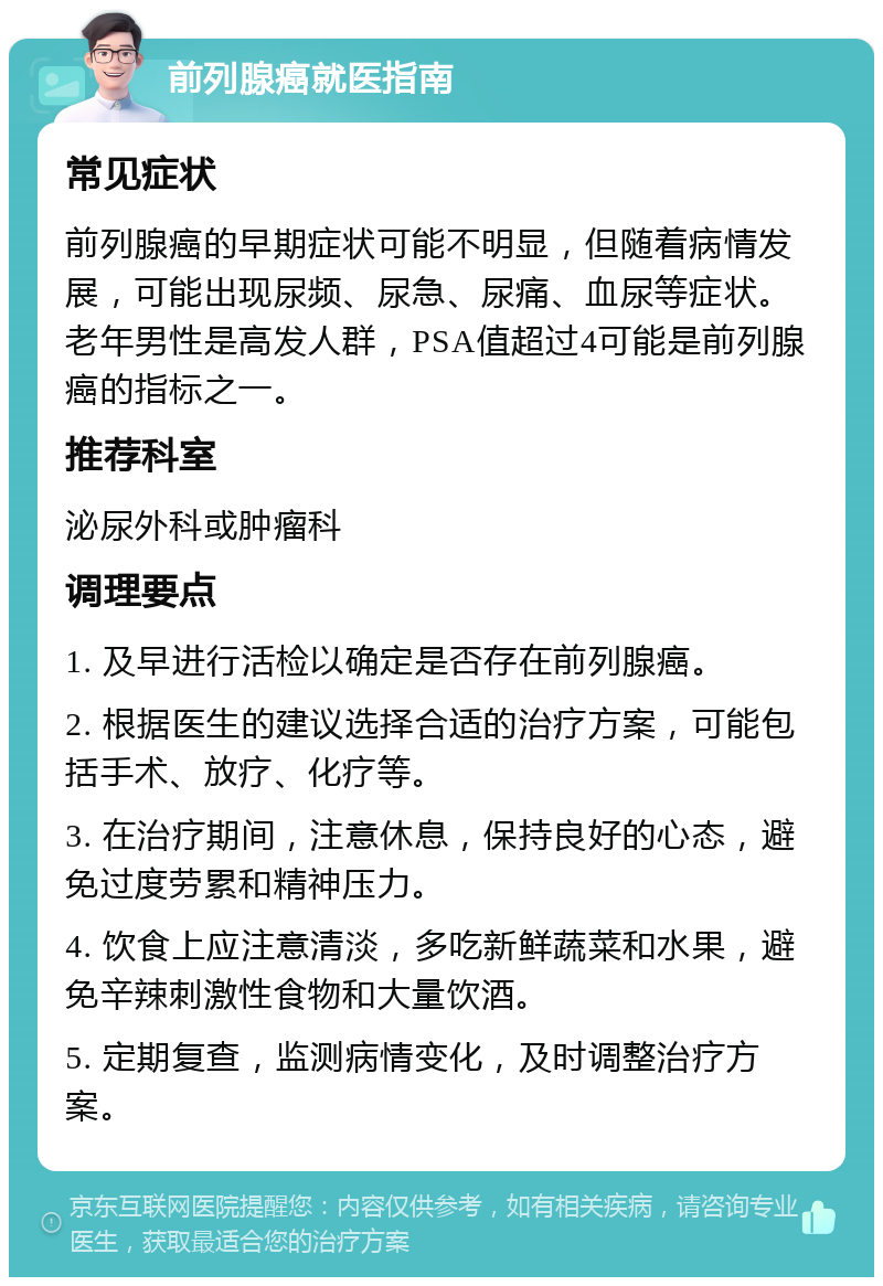 前列腺癌就医指南 常见症状 前列腺癌的早期症状可能不明显，但随着病情发展，可能出现尿频、尿急、尿痛、血尿等症状。老年男性是高发人群，PSA值超过4可能是前列腺癌的指标之一。 推荐科室 泌尿外科或肿瘤科 调理要点 1. 及早进行活检以确定是否存在前列腺癌。 2. 根据医生的建议选择合适的治疗方案，可能包括手术、放疗、化疗等。 3. 在治疗期间，注意休息，保持良好的心态，避免过度劳累和精神压力。 4. 饮食上应注意清淡，多吃新鲜蔬菜和水果，避免辛辣刺激性食物和大量饮酒。 5. 定期复查，监测病情变化，及时调整治疗方案。