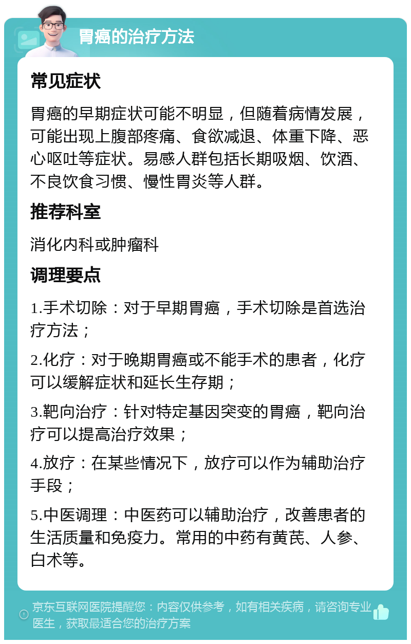 胃癌的治疗方法 常见症状 胃癌的早期症状可能不明显，但随着病情发展，可能出现上腹部疼痛、食欲减退、体重下降、恶心呕吐等症状。易感人群包括长期吸烟、饮酒、不良饮食习惯、慢性胃炎等人群。 推荐科室 消化内科或肿瘤科 调理要点 1.手术切除：对于早期胃癌，手术切除是首选治疗方法； 2.化疗：对于晚期胃癌或不能手术的患者，化疗可以缓解症状和延长生存期； 3.靶向治疗：针对特定基因突变的胃癌，靶向治疗可以提高治疗效果； 4.放疗：在某些情况下，放疗可以作为辅助治疗手段； 5.中医调理：中医药可以辅助治疗，改善患者的生活质量和免疫力。常用的中药有黄芪、人参、白术等。