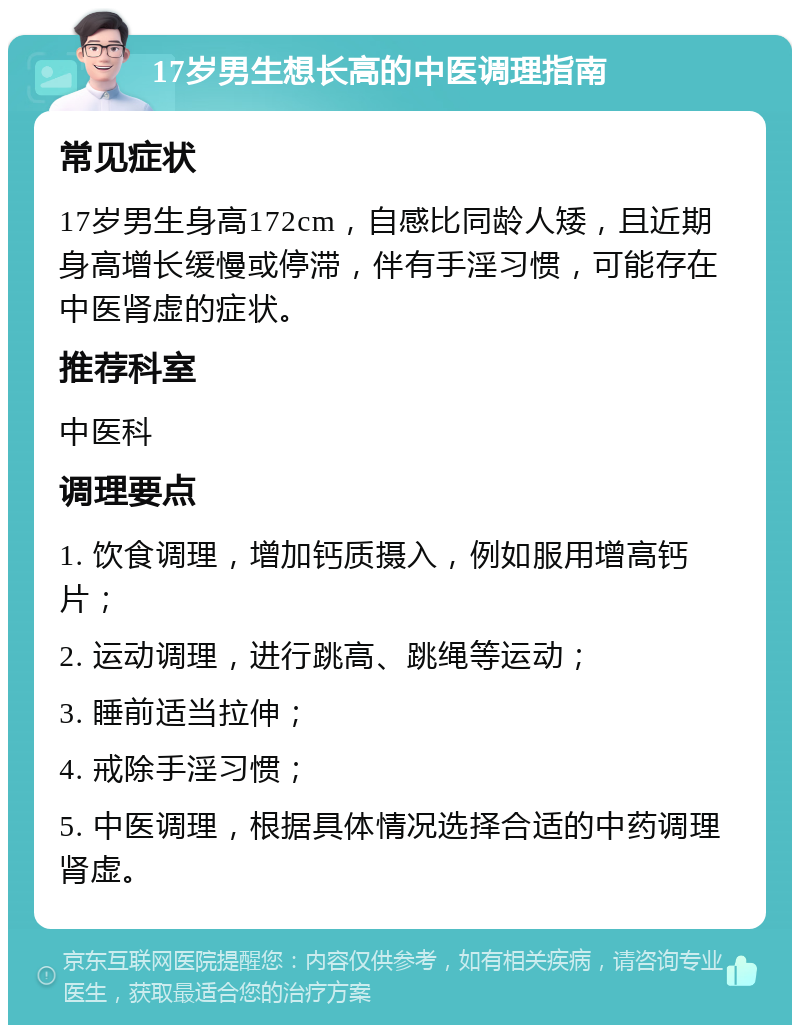 17岁男生想长高的中医调理指南 常见症状 17岁男生身高172cm，自感比同龄人矮，且近期身高增长缓慢或停滞，伴有手淫习惯，可能存在中医肾虚的症状。 推荐科室 中医科 调理要点 1. 饮食调理，增加钙质摄入，例如服用增高钙片； 2. 运动调理，进行跳高、跳绳等运动； 3. 睡前适当拉伸； 4. 戒除手淫习惯； 5. 中医调理，根据具体情况选择合适的中药调理肾虚。