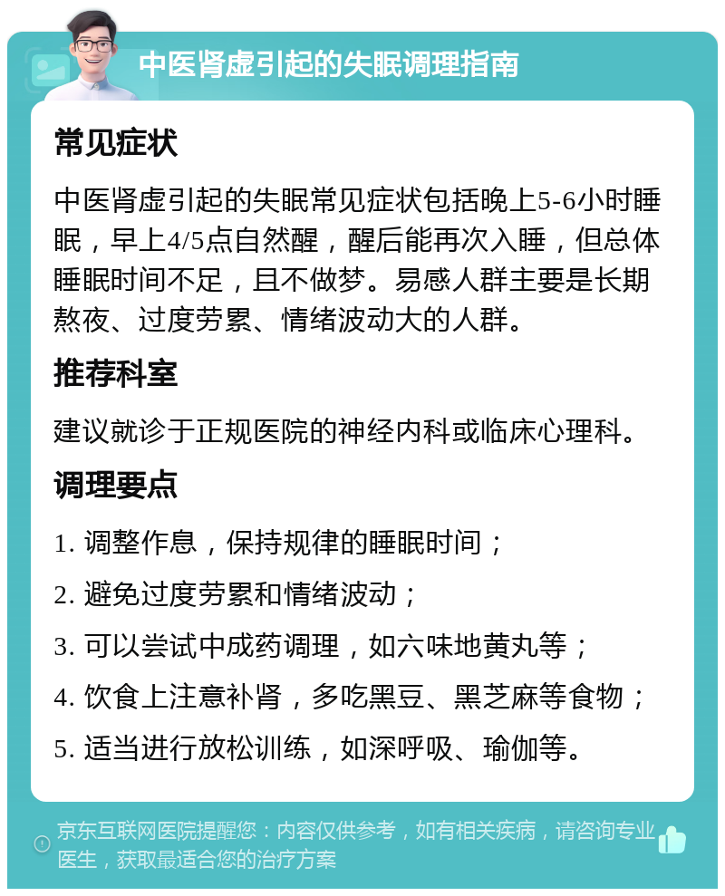 中医肾虚引起的失眠调理指南 常见症状 中医肾虚引起的失眠常见症状包括晚上5-6小时睡眠，早上4/5点自然醒，醒后能再次入睡，但总体睡眠时间不足，且不做梦。易感人群主要是长期熬夜、过度劳累、情绪波动大的人群。 推荐科室 建议就诊于正规医院的神经内科或临床心理科。 调理要点 1. 调整作息，保持规律的睡眠时间； 2. 避免过度劳累和情绪波动； 3. 可以尝试中成药调理，如六味地黄丸等； 4. 饮食上注意补肾，多吃黑豆、黑芝麻等食物； 5. 适当进行放松训练，如深呼吸、瑜伽等。