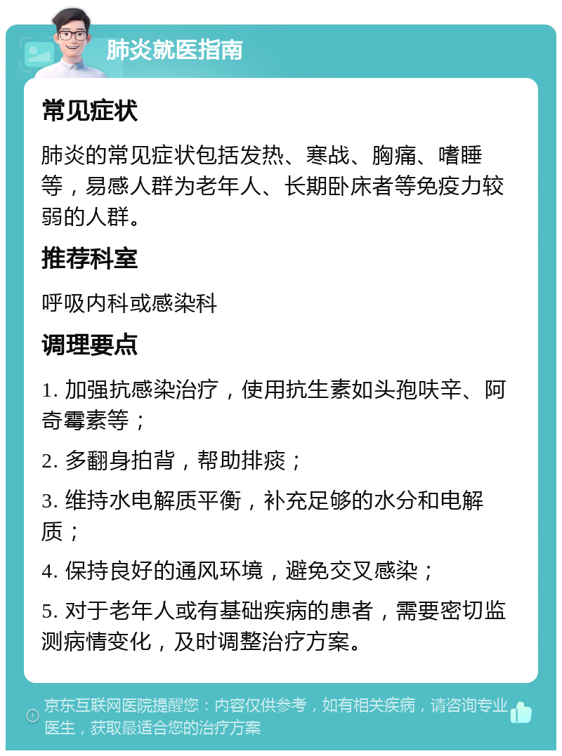 肺炎就医指南 常见症状 肺炎的常见症状包括发热、寒战、胸痛、嗜睡等，易感人群为老年人、长期卧床者等免疫力较弱的人群。 推荐科室 呼吸内科或感染科 调理要点 1. 加强抗感染治疗，使用抗生素如头孢呋辛、阿奇霉素等； 2. 多翻身拍背，帮助排痰； 3. 维持水电解质平衡，补充足够的水分和电解质； 4. 保持良好的通风环境，避免交叉感染； 5. 对于老年人或有基础疾病的患者，需要密切监测病情变化，及时调整治疗方案。