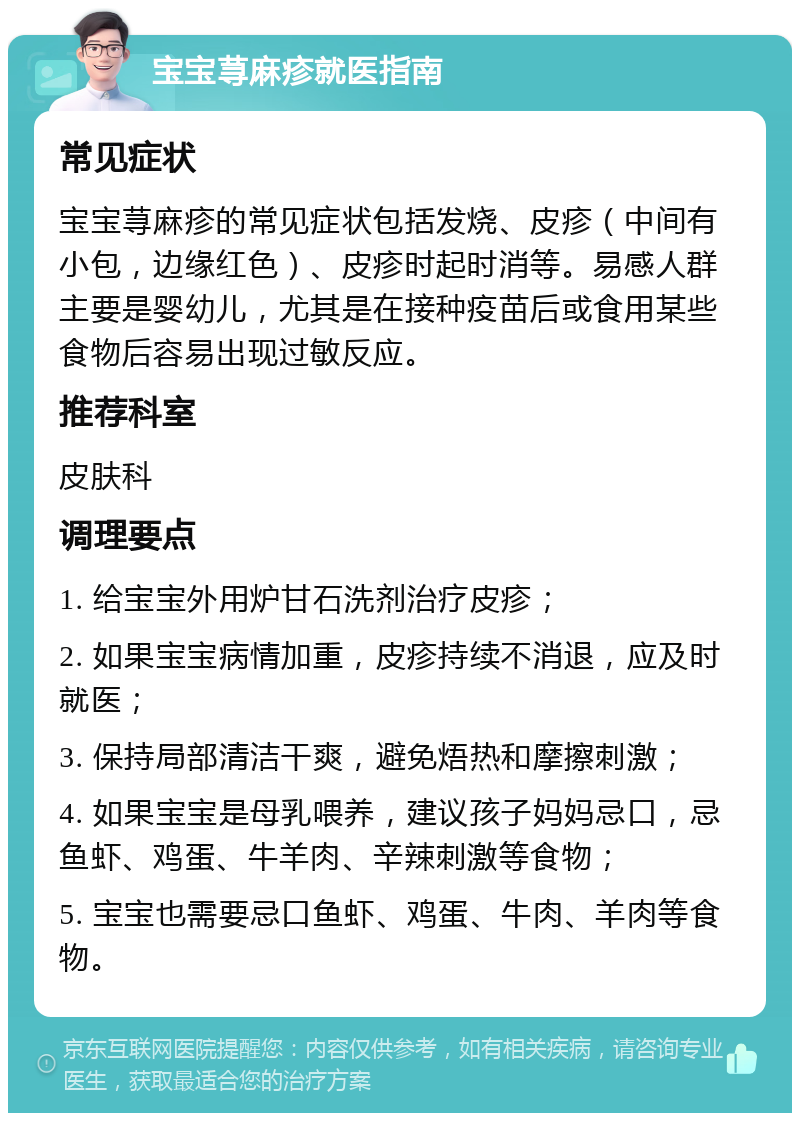 宝宝荨麻疹就医指南 常见症状 宝宝荨麻疹的常见症状包括发烧、皮疹（中间有小包，边缘红色）、皮疹时起时消等。易感人群主要是婴幼儿，尤其是在接种疫苗后或食用某些食物后容易出现过敏反应。 推荐科室 皮肤科 调理要点 1. 给宝宝外用炉甘石洗剂治疗皮疹； 2. 如果宝宝病情加重，皮疹持续不消退，应及时就医； 3. 保持局部清洁干爽，避免焐热和摩擦刺激； 4. 如果宝宝是母乳喂养，建议孩子妈妈忌口，忌鱼虾、鸡蛋、牛羊肉、辛辣刺激等食物； 5. 宝宝也需要忌口鱼虾、鸡蛋、牛肉、羊肉等食物。